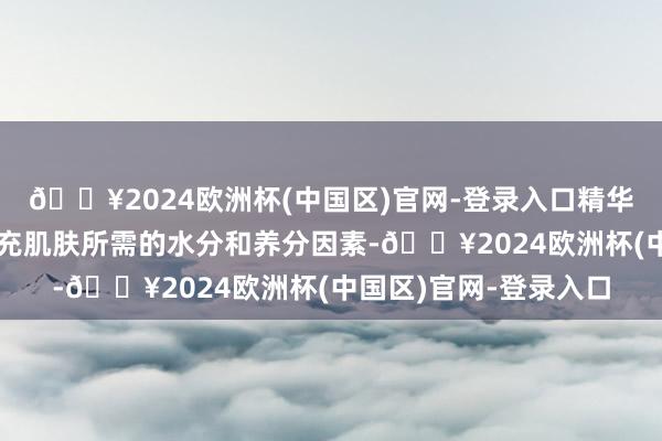 🔥2024欧洲杯(中国区)官网-登录入口精华液和面霜齐能匡助补充肌肤所需的水分和养分因素-🔥2024欧洲杯(中国区)官网-登录入口