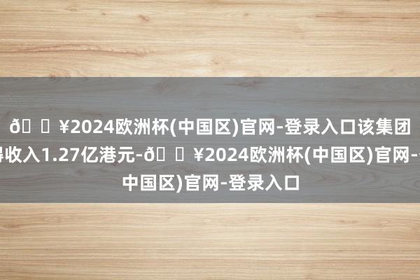 🔥2024欧洲杯(中国区)官网-登录入口该集团期内赢得收入1.27亿港元-🔥2024欧洲杯(中国区)官网-登录入口