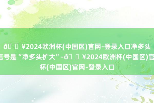 🔥2024欧洲杯(中国区)官网-登录入口净多头有所加多则信号是“净多头扩大”-🔥2024欧洲杯(中国区)官网-登录入口