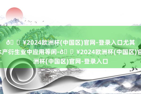 🔥2024欧洲杯(中国区)官网-登录入口尤其在畜牧业和水产衍生业中应用等闲-🔥2024欧洲杯(中国区)官网-登录入口