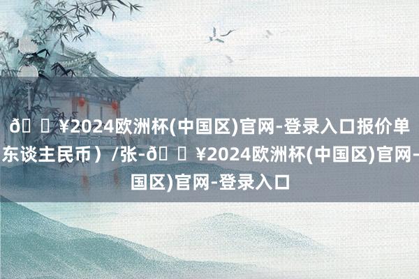 🔥2024欧洲杯(中国区)官网-登录入口报价单元为元（东谈主民币）/张-🔥2024欧洲杯(中国区)官网-登录入口