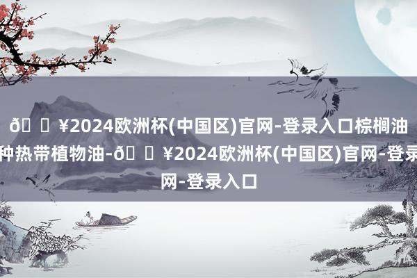 🔥2024欧洲杯(中国区)官网-登录入口棕榈油是一种热带植物油-🔥2024欧洲杯(中国区)官网-登录入口