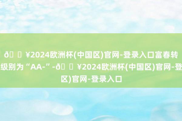 🔥2024欧洲杯(中国区)官网-登录入口富春转债信用级别为“AA-”-🔥2024欧洲杯(中国区)官网-登录入口