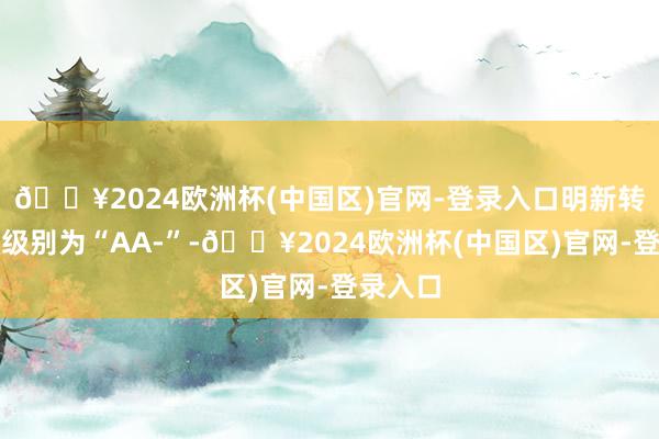 🔥2024欧洲杯(中国区)官网-登录入口明新转债信用级别为“AA-”-🔥2024欧洲杯(中国区)官网-登录入口