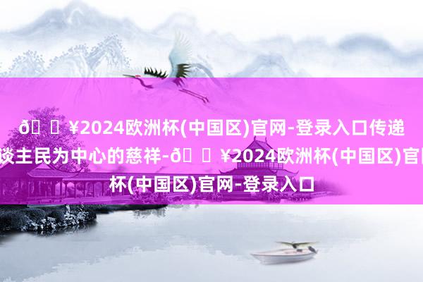 🔥2024欧洲杯(中国区)官网-登录入口传递了坚执以东谈主民为中心的慈祥-🔥2024欧洲杯(中国区)官网-登录入口