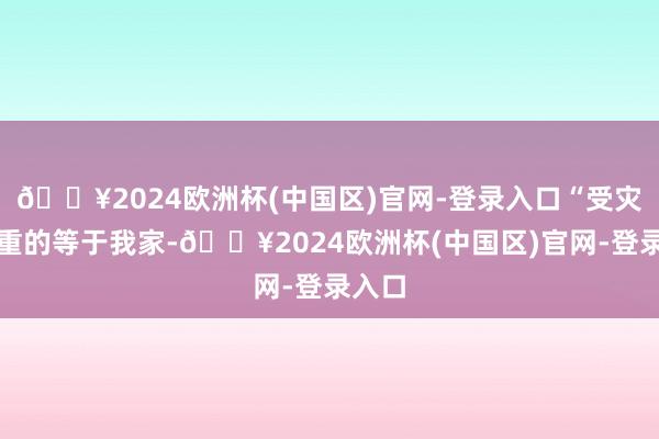 🔥2024欧洲杯(中国区)官网-登录入口“受灾最严重的等于我家-🔥2024欧洲杯(中国区)官网-登录入口