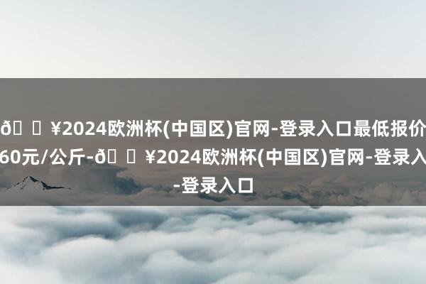 🔥2024欧洲杯(中国区)官网-登录入口最低报价2.60元/公斤-🔥2024欧洲杯(中国区)官网-登录入口