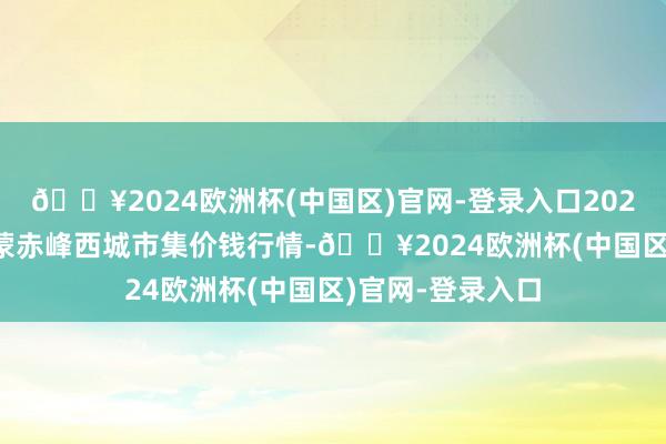 🔥2024欧洲杯(中国区)官网-登录入口2024年10月6日内蒙赤峰西城市集价钱行情-🔥2024欧洲杯(中国区)官网-登录入口