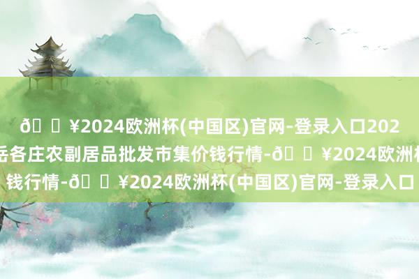 🔥2024欧洲杯(中国区)官网-登录入口2024年10月6日北京京丰岳各庄农副居品批发市集价钱行情-🔥2024欧洲杯(中国区)官网-登录入口