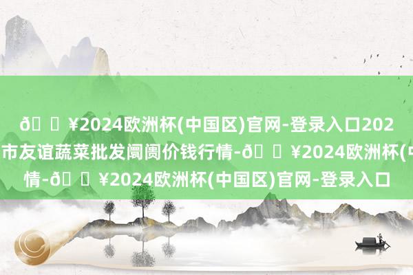 🔥2024欧洲杯(中国区)官网-登录入口2024年10月6日内蒙包头市友谊蔬菜批发阛阓价钱行情-🔥2024欧洲杯(中国区)官网-登录入口