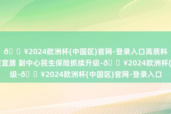 🔥2024欧洲杯(中国区)官网-登录入口高质料发展调研行｜更便利更宜居 副中心民生保险抓续升级-🔥2024欧洲杯(中国区)官网-登录入口