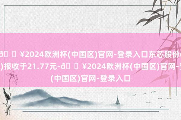 🔥2024欧洲杯(中国区)官网-登录入口东芯股份(688110)报收于21.77元-🔥2024欧洲杯(中国区)官网-登录入口