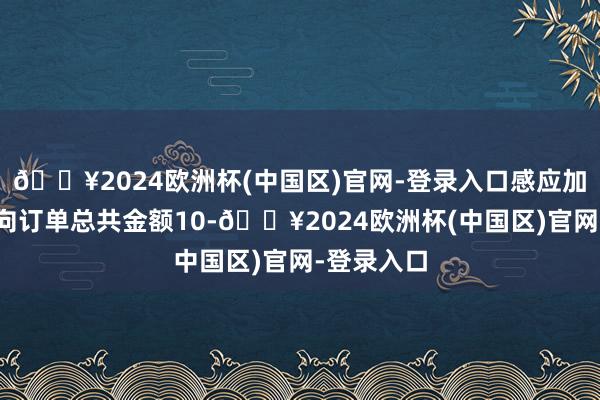 🔥2024欧洲杯(中国区)官网-登录入口感应加热开拓意向订单总共金额10-🔥2024欧洲杯(中国区)官网-登录入口