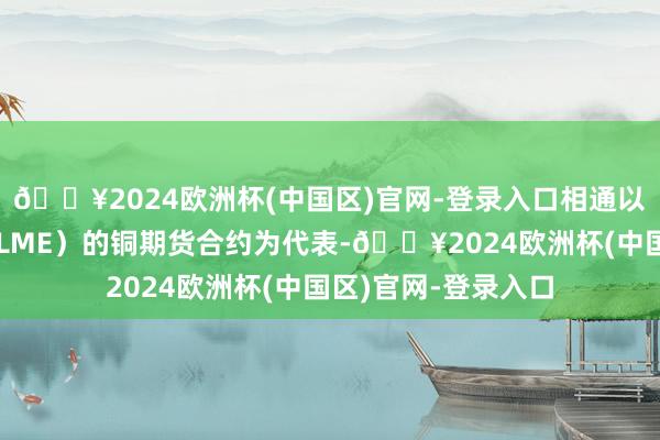 🔥2024欧洲杯(中国区)官网-登录入口相通以伦敦金属来回所（LME）的铜期货合约为代表-🔥2024欧洲杯(中国区)官网-登录入口