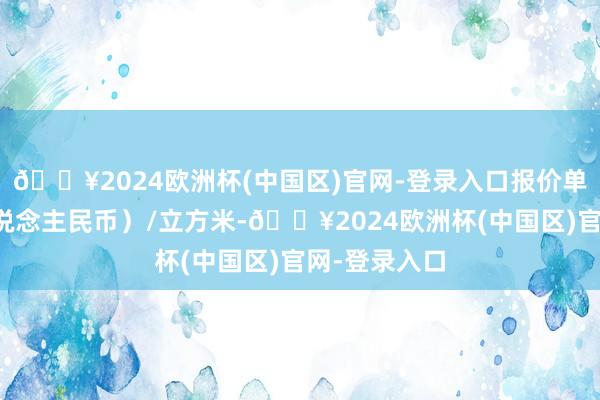 🔥2024欧洲杯(中国区)官网-登录入口报价单元为元（东说念主民币）/立方米-🔥2024欧洲杯(中国区)官网-登录入口