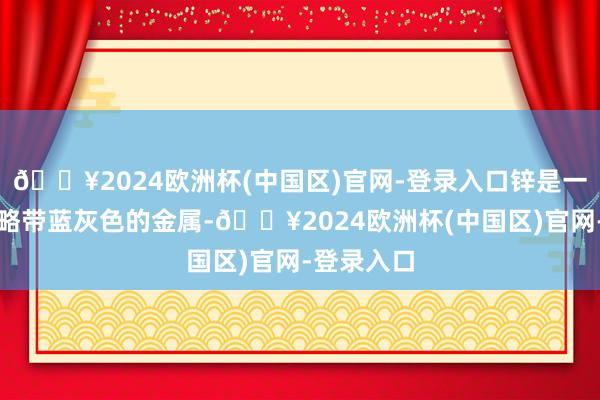 🔥2024欧洲杯(中国区)官网-登录入口锌是一种银白色略带蓝灰色的金属-🔥2024欧洲杯(中国区)官网-登录入口