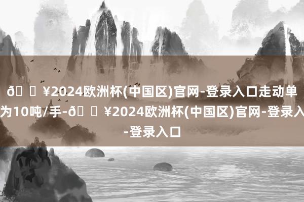 🔥2024欧洲杯(中国区)官网-登录入口走动单元为10吨/手-🔥2024欧洲杯(中国区)官网-登录入口