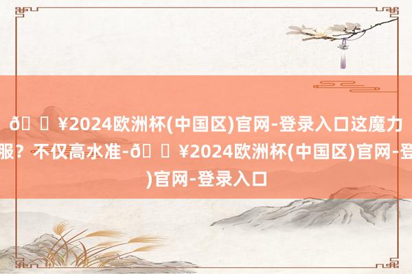 🔥2024欧洲杯(中国区)官网-登录入口这魔力谁能不服？不仅高水准-🔥2024欧洲杯(中国区)官网-登录入口