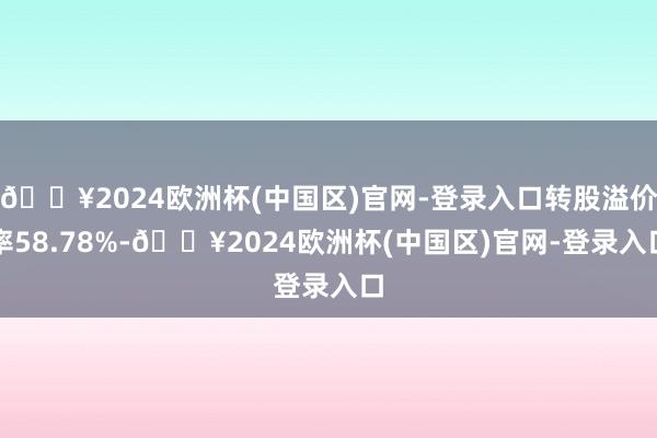 🔥2024欧洲杯(中国区)官网-登录入口转股溢价率58.78%-🔥2024欧洲杯(中国区)官网-登录入口