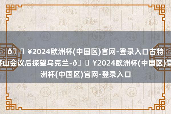 🔥2024欧洲杯(中国区)官网-登录入口古特雷斯谋略在喀山会议后探望乌克兰-🔥2024欧洲杯(中国区)官网-登录入口